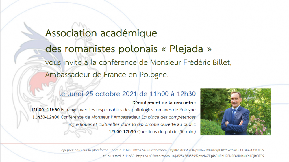 Association académique  des romanistes polonais « Plejada » vous invite à la conférence de Monsieur Frédéric Billet,  Ambassadeur de France en Pologne. le lundi 25 octobre 2021 de 11h00 à 12h30 Déroulement de la rencontre:    11h00- 11h30 Echange avec les responsables des philologies romanes de Pologne 11h30-12h00 Conférence de Monsieur l’Ambassadeur La place des compétences  linguistiques et culturelles dans la diplomatie ouverte au public 12h00-12h30 Questions du public (30 min.) Rejoignez-nous sur la plateforme Zoom à 11h00: https://us02web.zoom.us/j/86170336720?pwd=ZVdlODVpR0tYYWt5WGFGL3luOGt5QT09 et, plus tard, à 11h30: https://us02web.zoom.us/j/82543605595?pwd=ZEg4a0NFbU9EN2F4N0JsNXdJQjltQT0