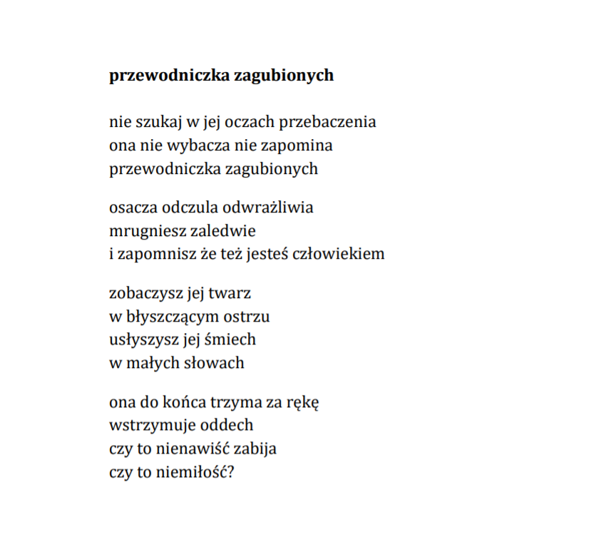 przewodniczka zagubionych  nie szukaj w jej oczach przebaczenia ona nie wybacza nie zapomina przewodniczka zagubionych osacza odczula odwrażliwia mrugniesz zaledwie  i zapomnisz że też jesteś człowiekiem  zobaczysz jej twarz  w błyszczącym ostrzu usłyszysz jej śmiech  w małych słowach ona do końca trzyma za rękę wstrzymuje oddech czy to nienawiść zabija czy to niemiłość?