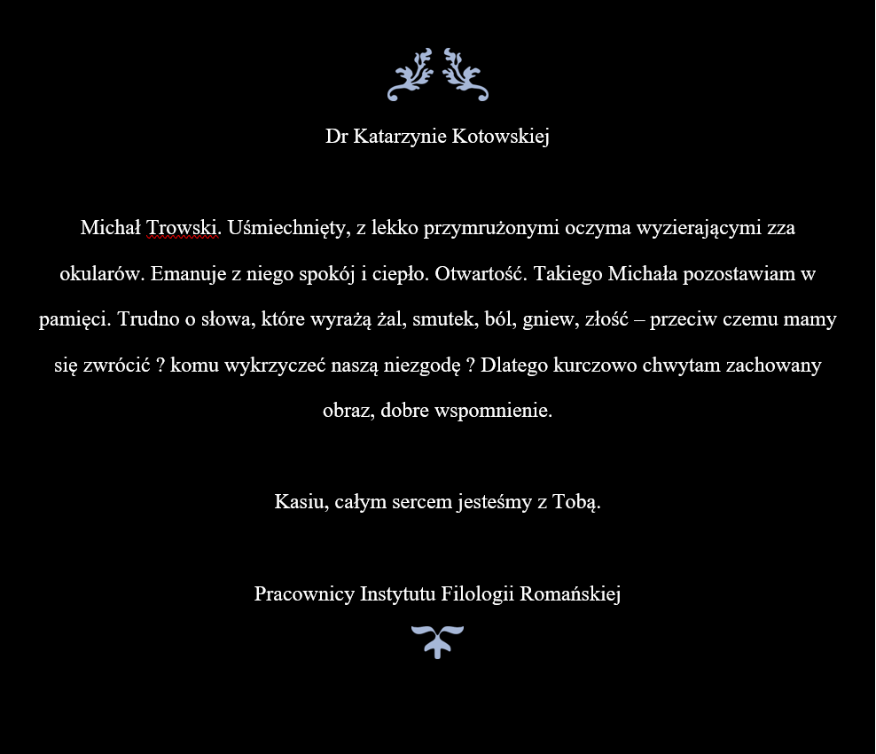 Dr Katarzynie Kotowskiej  Michał Trowski. Uśmiechnięty, z lekko przymrużonymi oczyma wyzierającymi zza okularów. Emanuje z niego spokój i ciepło. Otwartość. Takiego Michała pozostawiam w pamięci. Trudno o słowa, które wyrażą żal, smutek, ból, gniew, złość – przeciw czemu mamy się zwrócić ? komu wykrzyczeć naszą niezgodę ? Dlatego kurczowo chwytam zachowany obraz, dobre wspomnienie.  Kasiu, całym sercem jesteśmy z Tobą.  Pracownicy Instytutu Filologii Romańskiej