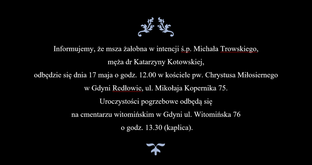 Napis na czarnym tle: Informujemy, że msza żałobna w intencji ś.p. Michała Trowskiego,  męża dr Katarzyny Kotowskiej,  odbędzie się dnia 17 maja o godz. 12.00 w kościele pw. Chrystusa Miłosiernego  w Gdyni Redłowie, ul. Mikołaja Kopernika 75.  Uroczystości pogrzebowe odbędą się  na cmentarzu witomińskim w Gdyni ul. Witomińska 76  o godz. 13.30 (kaplica).