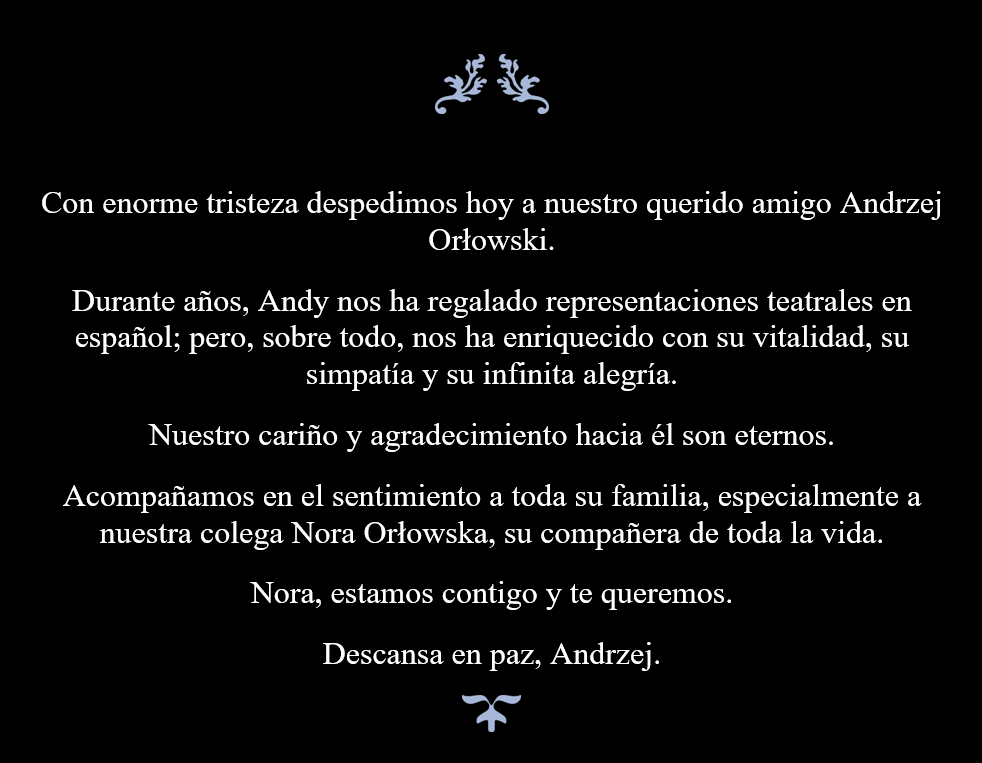 Con enorme tristeza despedimos hoy a nuestro querido amigo Andrzej Orłowski. Durante años, Andy nos ha regalado representaciones teatrales en español; pero, sobre todo, nos ha enriquecido con su vitalidad, su simpatía y su infinita alegría.  Nuestro cariño y agradecimiento hacia él son eternos. Acompañamos en el sentimiento a toda su familia, especialmente a nuestra colega Nora Orłowska, su compañera de toda la vida. Nora, estamos contigo y te queremos. Descansa en paz, Andrzej.