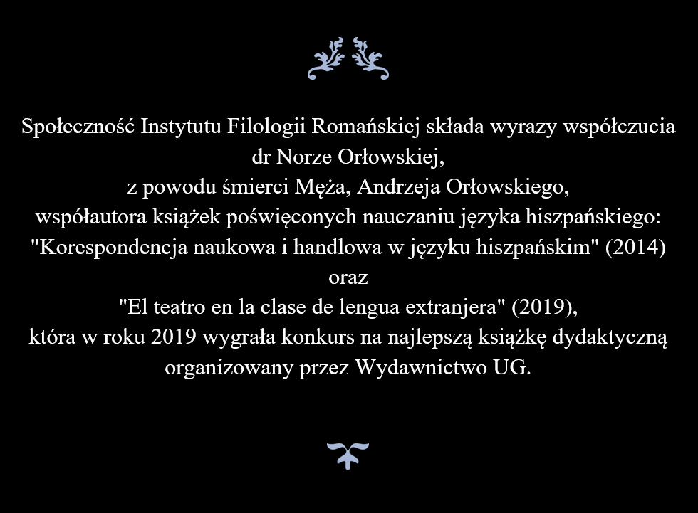 Społeczność Instytutu Filologii Romańskiej składa wyrazy współczucia  dr Norze Orłowskiej,  z powodu śmierci Męża, Andrzeja Orłowskiego,  współautora książek poświęconych nauczaniu języka hiszpańskiego:  "Korespondencja naukowa i handlowa w języku hiszpańskim" (2014) oraz "El teatro en la clase de lengua extranjera" (2019), która w roku 2019 wygrała konkurs na najlepszą książkę dydaktyczną organizowany przez Wydawnictwo UG.