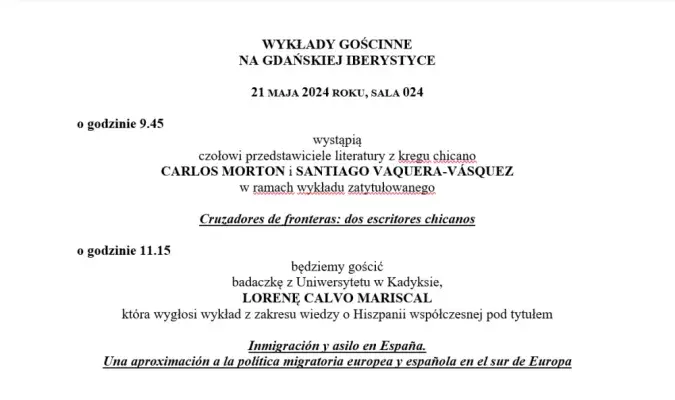 WYKŁADY GOŚCINNE NA GDAŃSKIEJ IBERYSTYCE 21 MAJA 2024 ROKU, SALA 024, godz. 9.45 wystąpią czołowi przedstawiciele literatury z kręgu chicano CARLOS MORTON i SANTIAGO VAQUERA-VÁSQUEZ w ramach wykładu zatytułowanego Cruzadores de fronteras: dos escritores chicanos; o godzinie 11.15 będziemy gościć badaczkę z Uniwersytetu w Kadyksie, LORENĘ CALVO MARISCAL, która wygłosi wykład z zakresu wiedzy o Hiszpanii współczesnej pod tytułem Inmigración y asilo en España.  Una aproximación a la política migratoria...